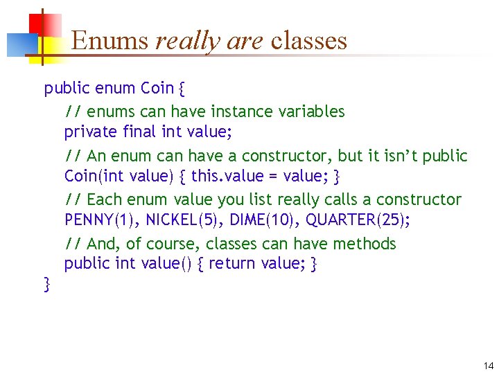 Enums really are classes public enum Coin { // enums can have instance variables