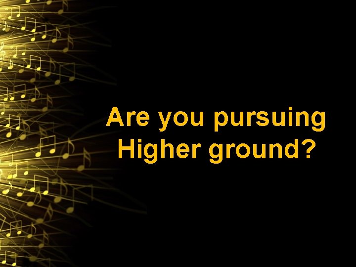 Are you pursuing Higher ground? 