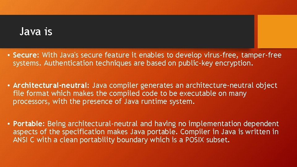 Java is • Secure: With Java's secure feature it enables to develop virus-free, tamper-free Java is • Secure: With Java's secure feature it enables to develop virus-free, tamper-free