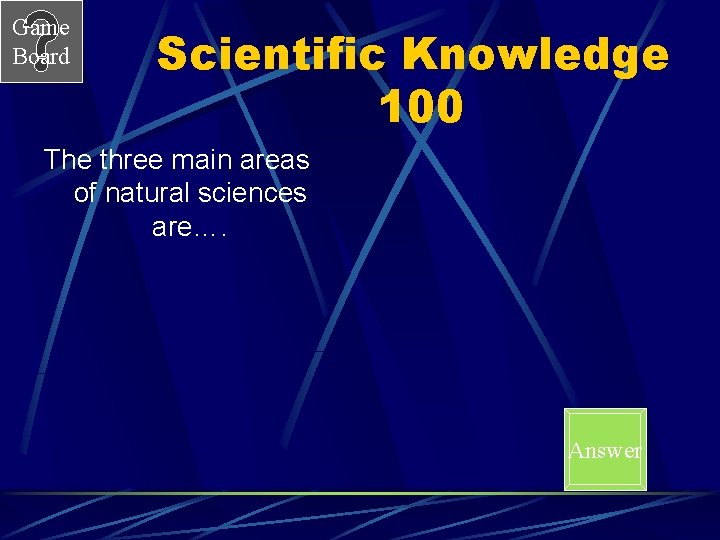 Game Board Scientific Knowledge 100 The three main areas of natural sciences are…. Answer