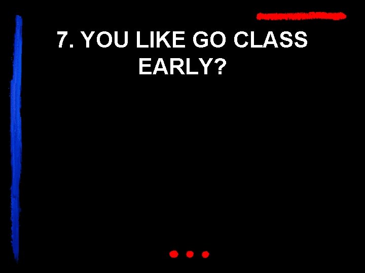 7. YOU LIKE GO CLASS EARLY? 