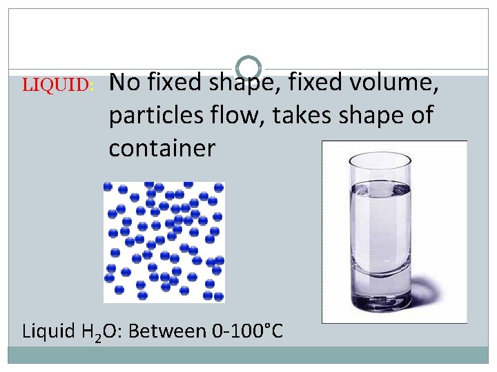 LIQUID: No fixed shape, fixed volume, particles flow, takes shape of container Liquid H
