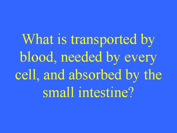 What is transported by blood, needed by every cell, and absorbed by the small