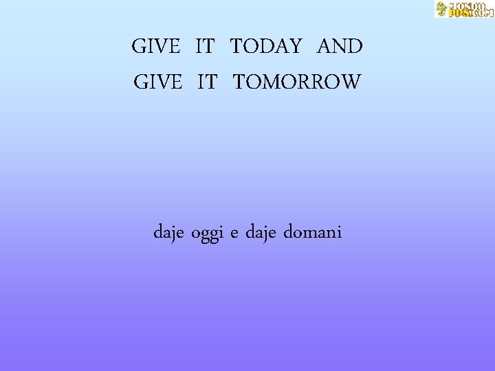 GIVE IT TODAY AND GIVE IT TOMORROW daje oggi e daje domani 