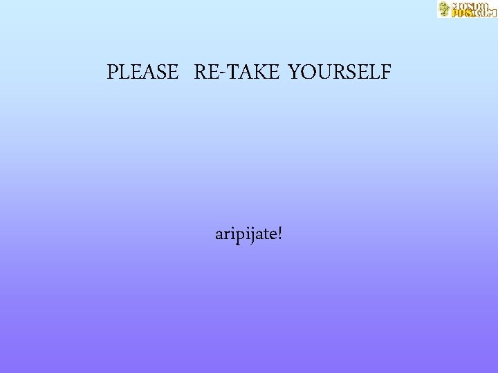 PLEASE RE-TAKE YOURSELF aripijate! 