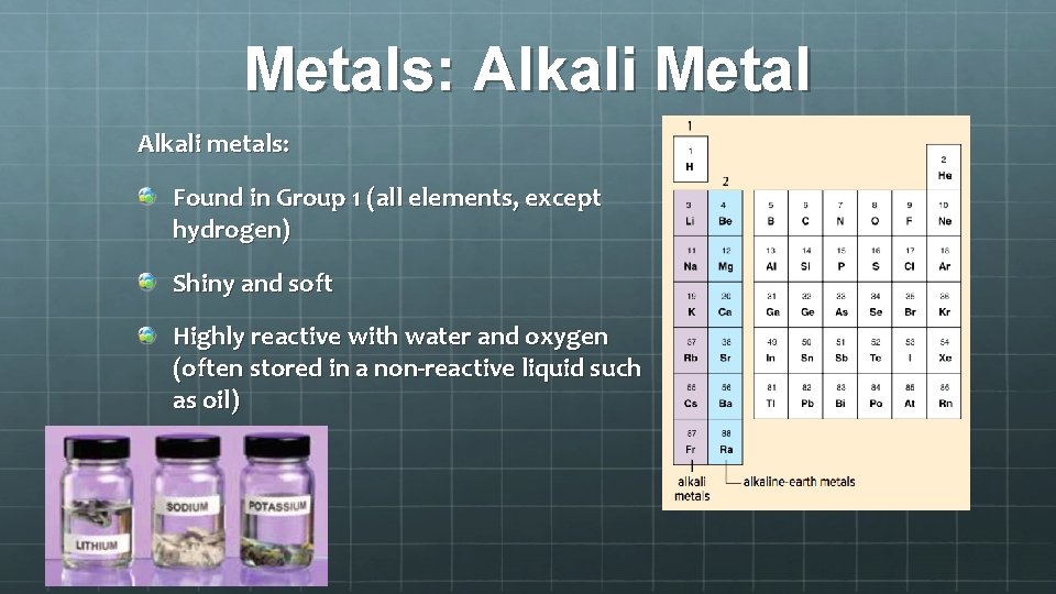 Metals: Alkali Metal Alkali metals: Found in Group 1 (all elements, except hydrogen) Shiny
