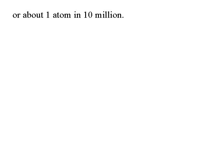 or about 1 atom in 10 million. 