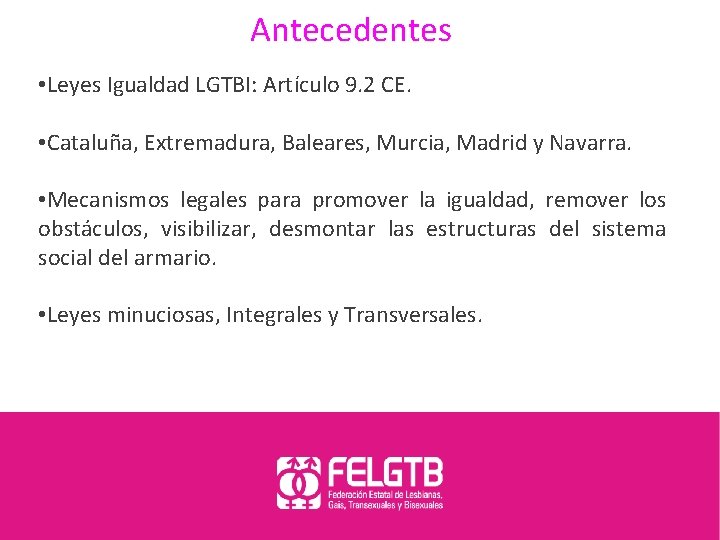 Antecedentes • Leyes Igualdad LGTBI: Artículo 9. 2 CE. • Cataluña, Extremadura, Baleares, Murcia,