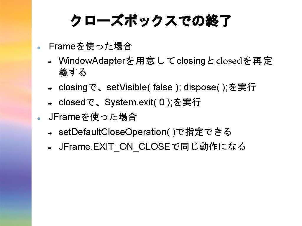 クローズボックスでの終了 Frameを使った場合 ➡ Window. Adapterを用意してclosingとclosedを再定 義する ➡ closingで、set. Visible( false ); dispose( ); を実行 クローズボックスでの終了 Frameを使った場合 ➡ Window. Adapterを用意してclosingとclosedを再定 義する ➡ closingで、set. Visible( false ); dispose( ); を実行