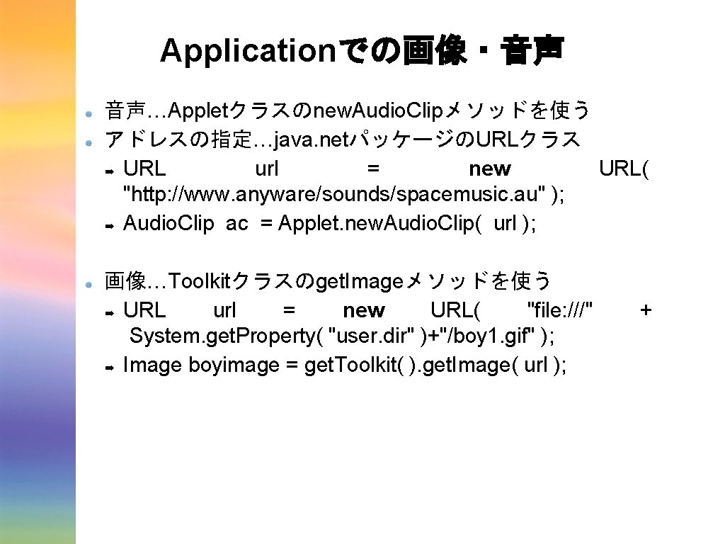 Applicationでの画像・音声 音声…Appletクラスのnew. Audio. Clipメソッドを使う アドレスの指定…java. netパッケージのURLクラス ➡ URL url = new URL( "http: //www. Applicationでの画像・音声 音声…Appletクラスのnew. Audio. Clipメソッドを使う アドレスの指定…java. netパッケージのURLクラス ➡ URL url = new URL( "http: //www.