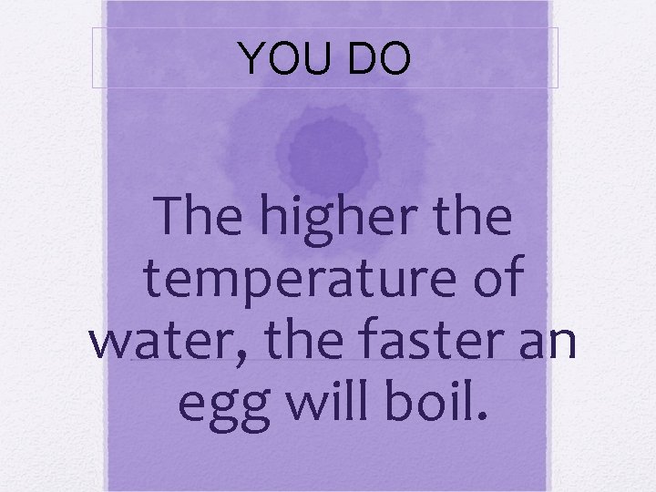 YOU DO The higher the temperature of water, the faster an egg will boil.