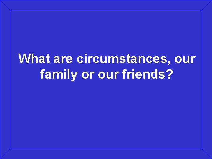 What are circumstances, our family or our friends? 
