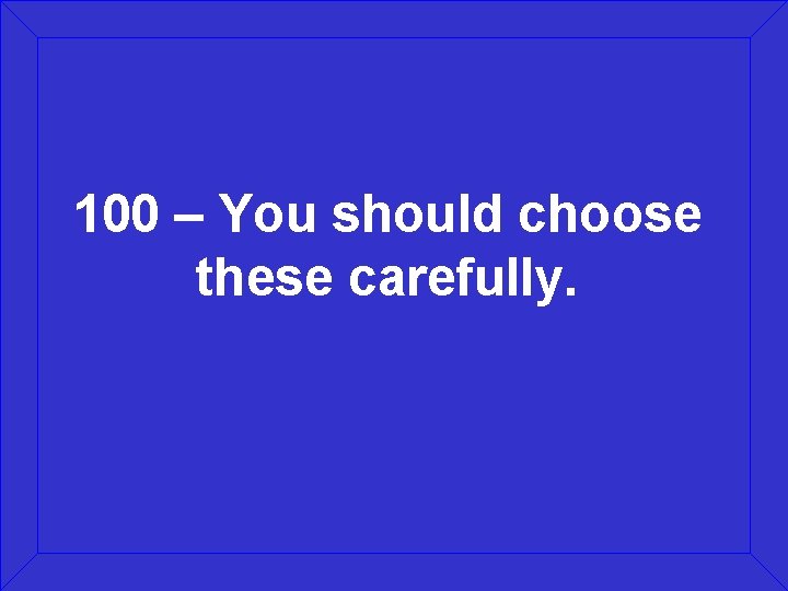 100 – You should choose these carefully. 