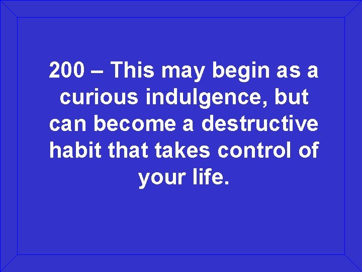 200 – This may begin as a curious indulgence, but can become a destructive