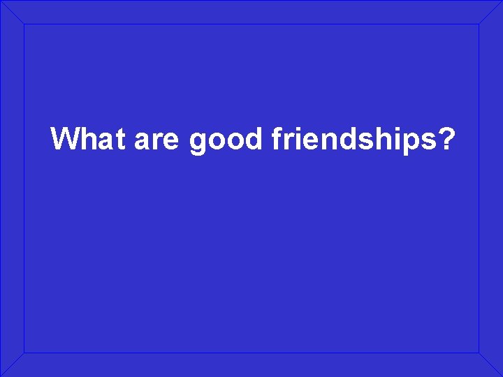 What are good friendships? 