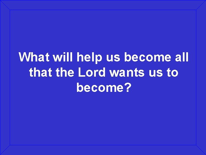 What will help us become all that the Lord wants us to become? 