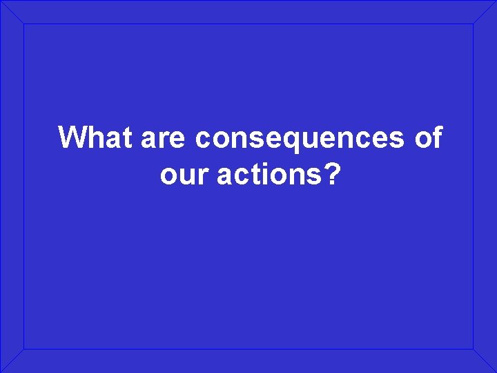 What are consequences of our actions? 