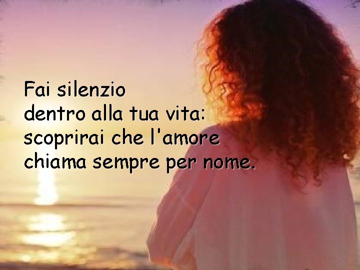 Fai silenzio dentro alla tua vita: scoprirai che l'amore chiama sempre per nome. 