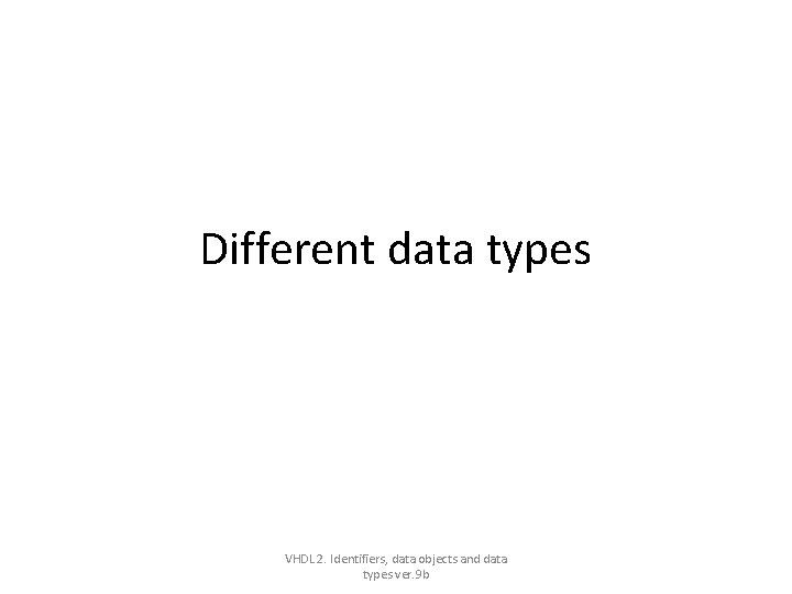Different data types VHDL 2. Identifiers, data objects and data types ver. 9 b Different data types VHDL 2. Identifiers, data objects and data types ver. 9 b