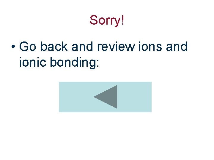 Sorry! • Go back and review ions and ionic bonding: 