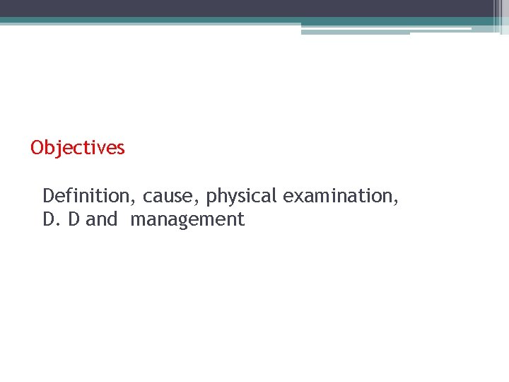 Objectives Definition, cause, physical examination, D. D and management 