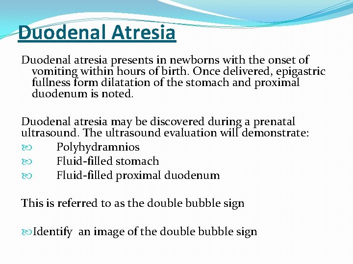 Duodenal Atresia Duodenal atresia presents in newborns with the onset of vomiting within hours Duodenal Atresia Duodenal atresia presents in newborns with the onset of vomiting within hours