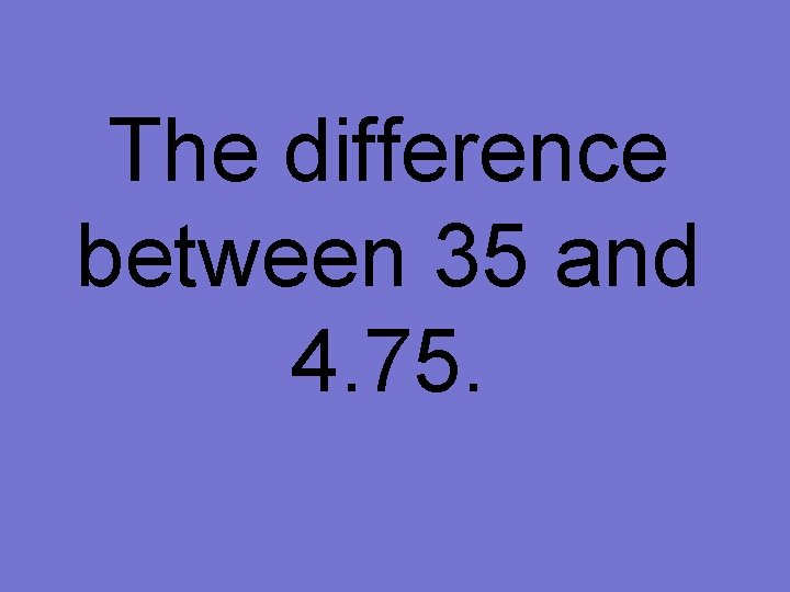 The difference between 35 and 4. 75. 