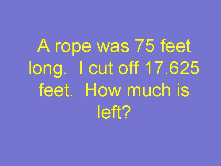 A rope was 75 feet long. I cut off 17. 625 feet. How much