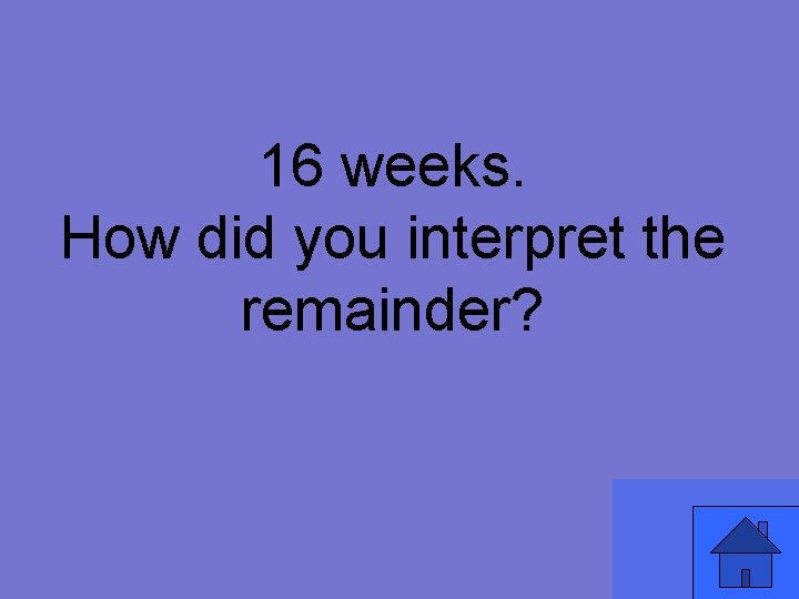 16 weeks. How did you interpret the remainder? 