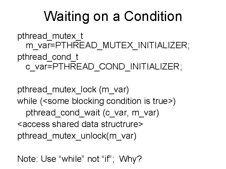 Waiting on a Condition pthread_mutex_t m_var=PTHREAD_MUTEX_INITIALIZER; pthread_cond_t c_var=PTHREAD_COND_INITIALIZER; pthread_mutex_lock (m_var) while (<some blocking condition Waiting on a Condition pthread_mutex_t m_var=PTHREAD_MUTEX_INITIALIZER; pthread_cond_t c_var=PTHREAD_COND_INITIALIZER; pthread_mutex_lock (m_var) while (<some blocking condition