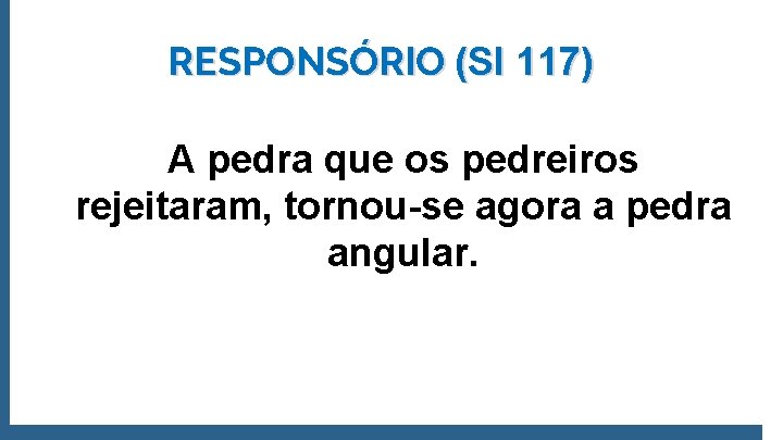 RESPONSÓRIO (SI 117) A pedra que os pedreiros rejeitaram, tornou-se agora a pedra angular.