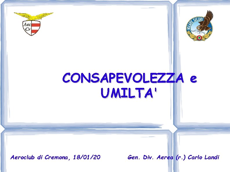 CONSAPEVOLEZZA e UMILTA' Aeroclub di Cremona, 18/01/20 Gen. Div. Aerea (r. ) Carlo Landi