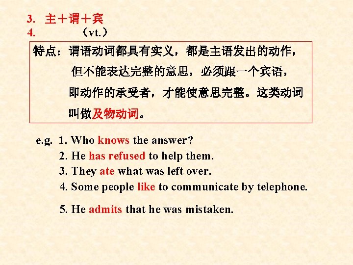 3. 主+谓+宾 4. (vt. ) 特点:谓语动词都具有实义,都是主语发出的动作, 但不能表达完整的意思,必须跟一个宾语, 即动作的承受者,才能使意思完整。这类动词 叫做及物动词。 e. g. 1. Who knows 3. 主+谓+宾 4. (vt. ) 特点:谓语动词都具有实义,都是主语发出的动作, 但不能表达完整的意思,必须跟一个宾语, 即动作的承受者,才能使意思完整。这类动词 叫做及物动词。 e. g. 1. Who knows