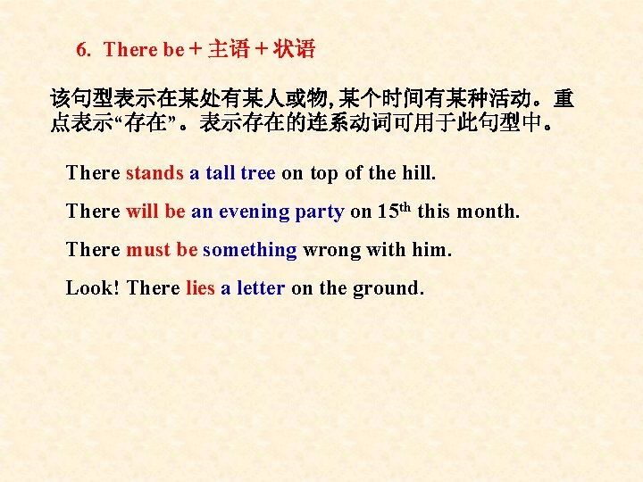 6. There be + 主语 + 状语 该句型表示在某处有某人或物, 某个时间有某种活动。重 点表示“存在”。表示存在的连系动词可用于此句型中。 There stands a tall