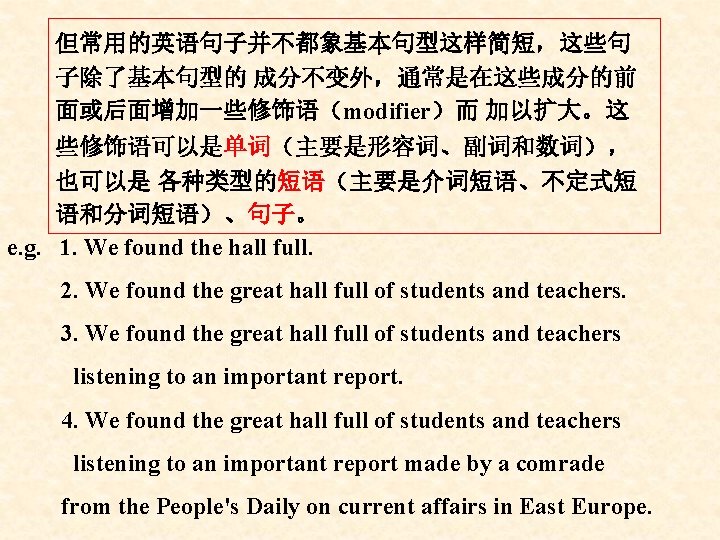 但常用的英语句子并不都象基本句型这样简短，这些句 子除了基本句型的 成分不变外，通常是在这些成分的前 面或后面增加一些修饰语（modifier）而 加以扩大。这 些修饰语可以是单词（主要是形容词、副词和数词）， 也可以是 各种类型的短语（主要是介词短语、不定式短 语和分词短语）、句子。 e. g. 1. We found