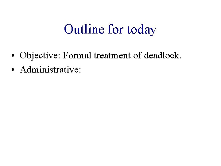 Outline for today • Objective: Formal treatment of deadlock. • Administrative: 