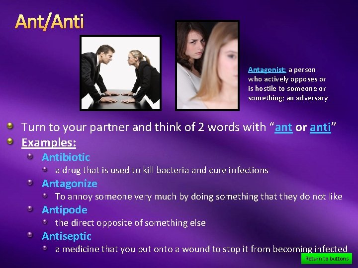 Ant/Anti Antagonist: a person who actively opposes or is hostile to someone or something;