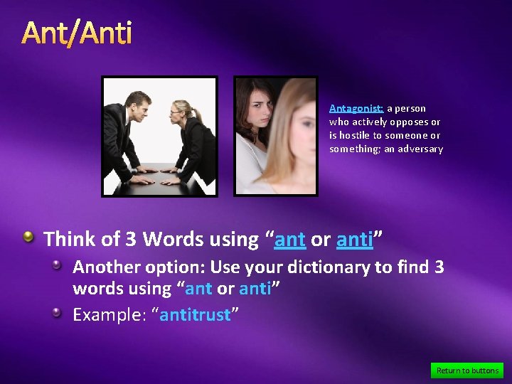 Ant/Anti Antagonist: a person who actively opposes or is hostile to someone or something;