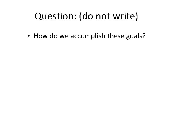 Question: (do not write) • How do we accomplish these goals? 