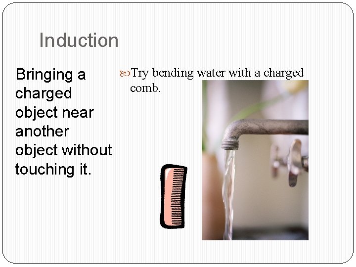 Induction Bringing a charged object near another object without touching it. Try bending water