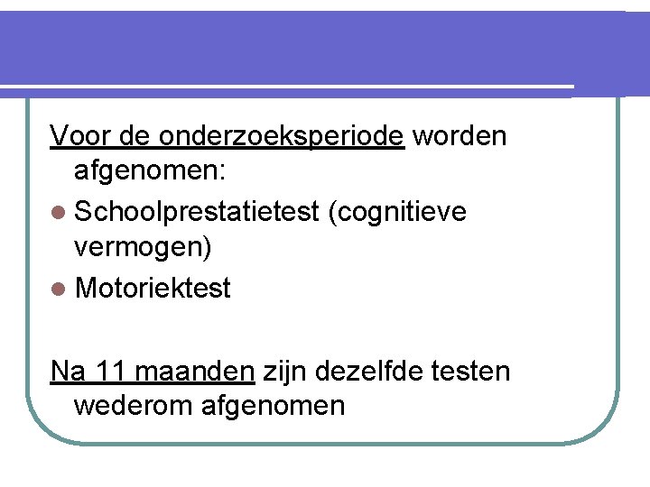 Voor de onderzoeksperiode worden afgenomen: l Schoolprestatietest (cognitieve vermogen) l Motoriektest Na 11 maanden