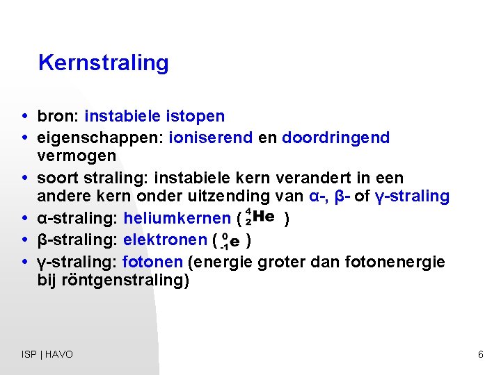 Kernstraling • bron: instabiele istopen • eigenschappen: ioniserend en doordringend vermogen • soort straling: