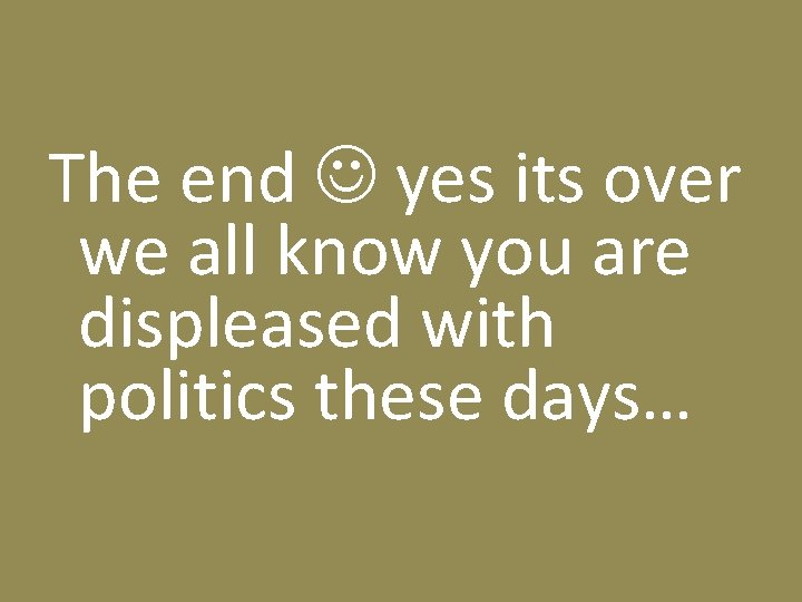 The end yes its over we all know you are displeased with politics these