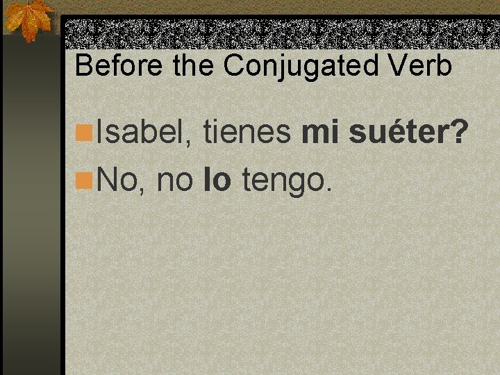 Before the Conjugated Verb n. Isabel, tienes mi suéter? n. No, no lo tengo.