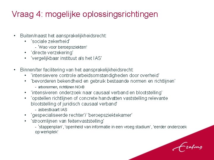 Vraag 4: mogelijke oplossingsrichtingen • Buiten/naast het aansprakelijkheidsrecht: • ‘sociale zekerheid’ - ‘Wao voor