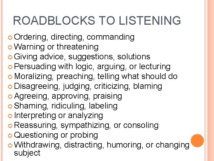 ROADBLOCKS TO LISTENING Ordering, directing, commanding Warning or threatening Giving advice, suggestions, solutions Persuading