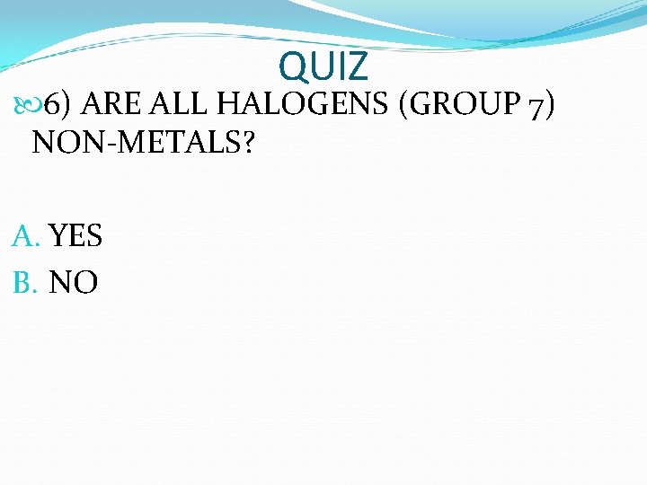QUIZ 6) ARE ALL HALOGENS (GROUP 7) NON-METALS? A. YES B. NO  QUIZ 6) ARE ALL HALOGENS (GROUP 7) NON-METALS? A. YES B. NO