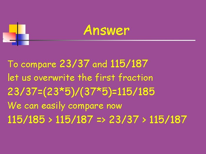 Answer To compare 23/37 and 115/187 let us overwrite the first fraction 23/37=(23*5)/(37*5)=115/185 We