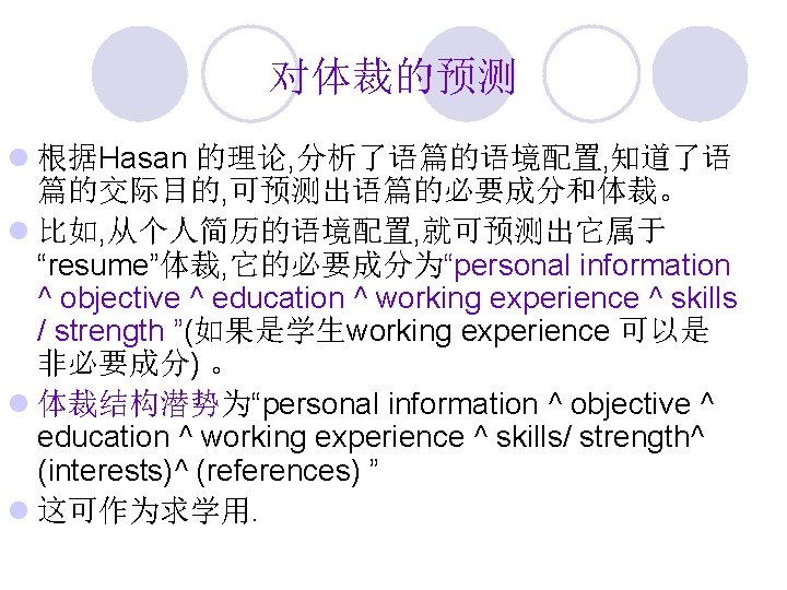 对体裁的预测 l 根据Hasan 的理论, 分析了语篇的语境配置, 知道了语 篇的交际目的, 可预测出语篇的必要成分和体裁。 l 比如, 从个人简历的语境配置, 就可预测出它属于 “resume”体裁, 它的必要成分为“personal
