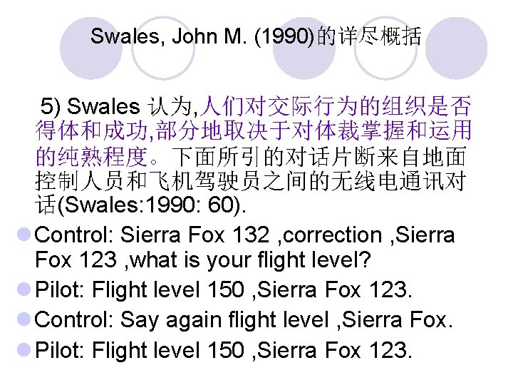 Swales, John M. (1990)的详尽概括 5) Swales 认为, 人们对交际行为的组织是否 得体和成功, 部分地取决于对体裁掌握和运用 的纯熟程度。下面所引的对话片断来自地面 控制人员和飞机驾驶员之间的无线电通讯对 话(Swales: 1990: